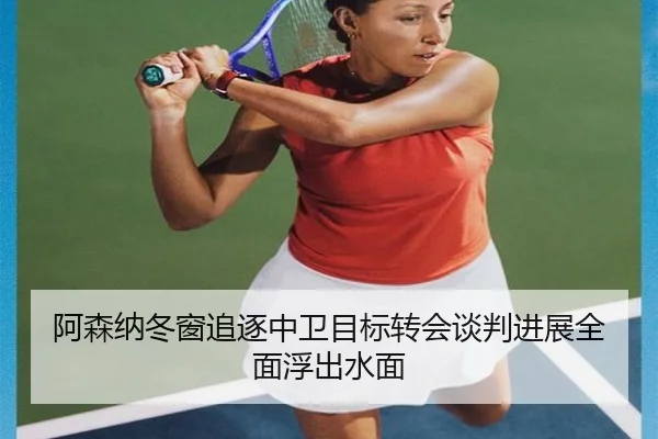 阿森纳冬窗追逐中卫目标转会谈判进展全面浮出水面