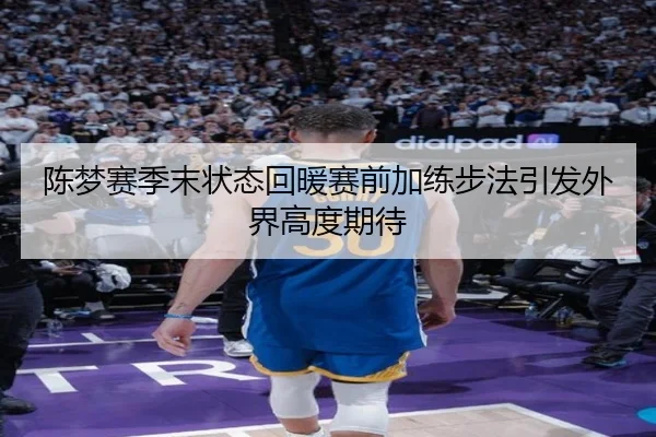 陈梦赛季末状态回暖赛前加练步法引发外界高度期待