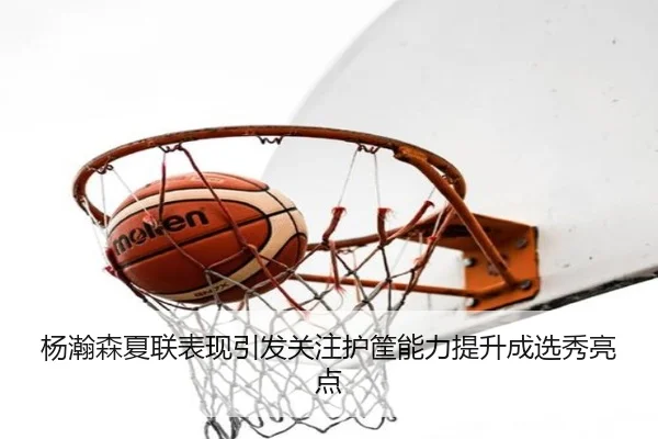 杨瀚森夏联表现引发关注护筐能力提升成选秀亮点
